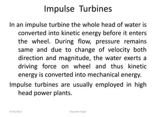 Impulse Turbines
In an impulse turbine the whole head of water is
converted into kinetic energy before it enters
the wheel. During flow, pressure remains
same and due to change of velocity both
direction and magnitude, the water exerts a
driving force on wheel and thus kinetic
energy is converted into mechanical energy.
Impulse turbines are usually employed in high
head power plants.
07/02/2013 Barjinder Singh
 