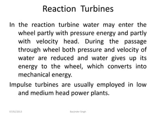 Reaction Turbines
In the reaction turbine water may enter the
wheel partly with pressure energy and partly
with velocity head. During the passage
through wheel both pressure and velocity of
water are reduced and water gives up its
energy to the wheel, which converts into
mechanical energy.
Impulse turbines are usually employed in low
and medium head power plants.
07/02/2013 Barjinder Singh
 