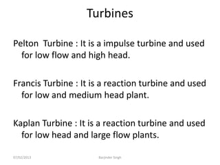 Turbines
Pelton Turbine : It is a impulse turbine and used
for low flow and high head.
Francis Turbine : It is a reaction turbine and used
for low and medium head plant.
Kaplan Turbine : It is a reaction turbine and used
for low head and large flow plants.
07/02/2013 Barjinder Singh
 