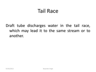 Tail Race
Draft tube discharges water in the tail race,
which may lead it to the same stream or to
another.
07/02/2013 Barjinder Singh
 