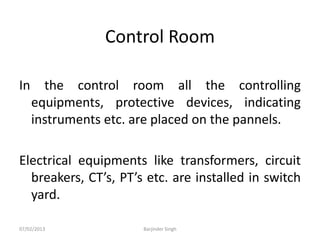 Control Room
In the control room all the controlling
equipments, protective devices, indicating
instruments etc. are placed on the pannels.
Electrical equipments like transformers, circuit
breakers, CT’s, PT’s etc. are installed in switch
yard.
07/02/2013 Barjinder Singh
 
