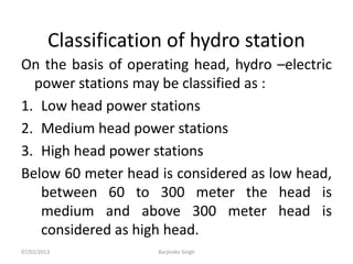 Classification of hydro station
On the basis of operating head, hydro –electric
power stations may be classified as :
1. Low head power stations
2. Medium head power stations
3. High head power stations
Below 60 meter head is considered as low head,
between 60 to 300 meter the head is
medium and above 300 meter head is
considered as high head.
07/02/2013 Barjinder Singh
 