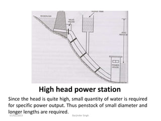 High head power station
Since the head is quite high, small quantity of water is required
for specific power output. Thus penstock of small diameter and
longer lengths are required.
07/02/2013 Barjinder Singh
 