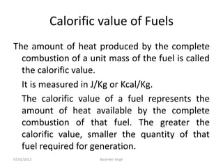 Calorific value of Fuels
The amount of heat produced by the complete
combustion of a unit mass of the fuel is called
the calorific value.
It is measured in J/Kg or Kcal/Kg.
The calorific value of a fuel represents the
amount of heat available by the complete
combustion of that fuel. The greater the
calorific value, smaller the quantity of that
fuel required for generation.
07/02/2013 Barjinder Singh
 