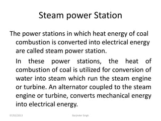 Steam power Station
The power stations in which heat energy of coal
combustion is converted into electrical energy
are called steam power station.
In these power stations, the heat of
combustion of coal is utilized for conversion of
water into steam which run the steam engine
or turbine. An alternator coupled to the steam
engine or turbine, converts mechanical energy
into electrical energy.
07/02/2013 Barjinder Singh
 