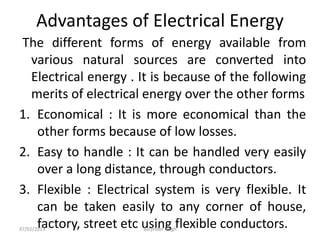 Advantages of Electrical Energy
The different forms of energy available from
various natural sources are converted into
Electrical energy . It is because of the following
merits of electrical energy over the other forms
1. Economical : It is more economical than the
other forms because of low losses.
2. Easy to handle : It can be handled very easily
over a long distance, through conductors.
3. Flexible : Electrical system is very flexible. It
can be taken easily to any corner of house,
factory, street etc using flexible conductors.
07/02/2013 Barjinder Singh
 