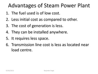 Advantages of Steam Power Plant
1. The fuel used is of low cost.
2. Less initial cost as compared to other.
3. The cost of generation is less.
4. They can be installed anywhere.
5. It requires less space.
6. Transmission line cost is less as located near
load centre.
07/02/2013 Barjinder Singh
 