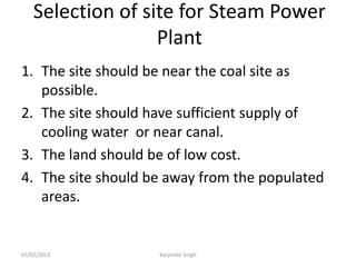 Selection of site for Steam Power
Plant
1. The site should be near the coal site as
possible.
2. The site should have sufficient supply of
cooling water or near canal.
3. The land should be of low cost.
4. The site should be away from the populated
areas.
07/02/2013 Barjinder Singh
 