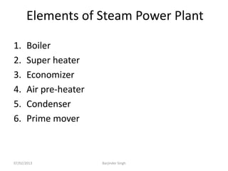 Elements of Steam Power Plant
1. Boiler
2. Super heater
3. Economizer
4. Air pre-heater
5. Condenser
6. Prime mover
07/02/2013 Barjinder Singh
 