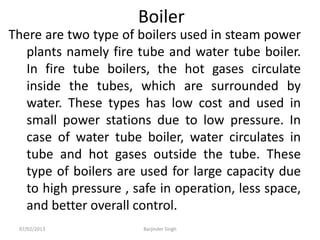 Boiler
There are two type of boilers used in steam power
plants namely fire tube and water tube boiler.
In fire tube boilers, the hot gases circulate
inside the tubes, which are surrounded by
water. These types has low cost and used in
small power stations due to low pressure. In
case of water tube boiler, water circulates in
tube and hot gases outside the tube. These
type of boilers are used for large capacity due
to high pressure , safe in operation, less space,
and better overall control.
07/02/2013 Barjinder Singh
 