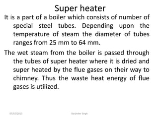 Super heater
It is a part of a boiler which consists of number of
special steel tubes. Depending upon the
temperature of steam the diameter of tubes
ranges from 25 mm to 64 mm.
The wet steam from the boiler is passed through
the tubes of super heater where it is dried and
super heated by the flue gases on their way to
chimney. Thus the waste heat energy of flue
gases is utilized.
07/02/2013 Barjinder Singh
 