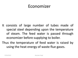 Economizer
It consists of large number of tubes made of
special steel depending upon the temperature
of steam. The feed water is passed through
economizer before supplying to boiler.
Thus the temperature of feed water is raised by
using the heat energy of waste flue gases.
07/02/2013 Barjinder Singh
 