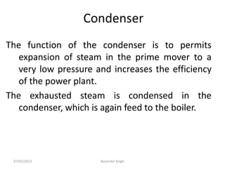 Condenser
The function of the condenser is to permits
expansion of steam in the prime mover to a
very low pressure and increases the efficiency
of the power plant.
The exhausted steam is condensed in the
condenser, which is again feed to the boiler.
07/02/2013 Barjinder Singh
 