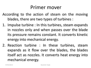 Primer mover
According to the action of steam on the moving
blades, there are two types of turbines :
1. Impulse turbine : In this turbines, steam expands
in nozzles only and when passes over the blade
its pressure remains constant. It converts kinetic
energy into mechanical energy.
2. Reaction turbine : In these turbines, steam
expands as it flow over the blades, the blades
itself act as nozzles. It converts heat energy into
mechanical energy.
07/02/2013 Barjinder Singh
 
