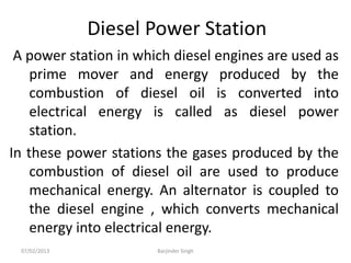 Diesel Power Station
A power station in which diesel engines are used as
prime mover and energy produced by the
combustion of diesel oil is converted into
electrical energy is called as diesel power
station.
In these power stations the gases produced by the
combustion of diesel oil are used to produce
mechanical energy. An alternator is coupled to
the diesel engine , which converts mechanical
energy into electrical energy.
07/02/2013 Barjinder Singh
 