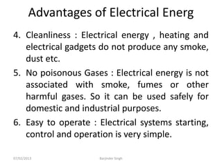 Advantages of Electrical Energ
4. Cleanliness : Electrical energy , heating and
electrical gadgets do not produce any smoke,
dust etc.
5. No poisonous Gases : Electrical energy is not
associated with smoke, fumes or other
harmful gases. So it can be used safely for
domestic and industrial purposes.
6. Easy to operate : Electrical systems starting,
control and operation is very simple.
07/02/2013 Barjinder Singh
 