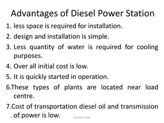 Advantages of Diesel Power Station
1. less space is required for installation.
2. design and installation is simple.
3. Less quantity of water is required for cooling
purposes.
4. Over all initial cost is low.
5. It is quickly started in operation.
6.These types of plants are located near load
centre.
7.Cost of transportation diesel oil and transmission
of power is low.
07/02/2013 Barjinder Singh
 