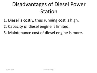 Disadvantages of Diesel Power
Station
1. Diesel is costly, thus running cost is high.
2. Capacity of diesel engine is limited.
3. Maintenance cost of diesel engine is more.
07/02/2013 Barjinder Singh
 