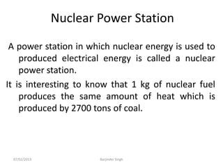 Nuclear Power Station
A power station in which nuclear energy is used to
produced electrical energy is called a nuclear
power station.
It is interesting to know that 1 kg of nuclear fuel
produces the same amount of heat which is
produced by 2700 tons of coal.
07/02/2013 Barjinder Singh
 