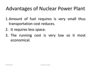 Advantages of Nuclear Power Plant
1.Amount of fuel requires is very small thus
transportation cost reduces.
2. It requires less space.
3. The running cost is very low so it most
economical.
07/02/2013 Barjinder Singh
 