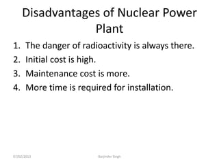 Disadvantages of Nuclear Power
Plant
1. The danger of radioactivity is always there.
2. Initial cost is high.
3. Maintenance cost is more.
4. More time is required for installation.
07/02/2013 Barjinder Singh
 