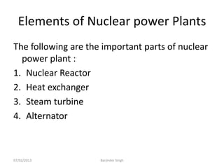 Elements of Nuclear power Plants
The following are the important parts of nuclear
power plant :
1. Nuclear Reactor
2. Heat exchanger
3. Steam turbine
4. Alternator
07/02/2013 Barjinder Singh
 