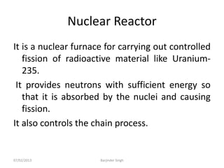 Nuclear Reactor
It is a nuclear furnace for carrying out controlled
fission of radioactive material like Uranium-
235.
It provides neutrons with sufficient energy so
that it is absorbed by the nuclei and causing
fission.
It also controls the chain process.
07/02/2013 Barjinder Singh
 