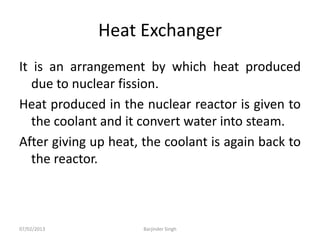Heat Exchanger
It is an arrangement by which heat produced
due to nuclear fission.
Heat produced in the nuclear reactor is given to
the coolant and it convert water into steam.
After giving up heat, the coolant is again back to
the reactor.
07/02/2013 Barjinder Singh
 