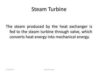Steam Turbine
The steam produced by the heat exchanger is
fed to the steam turbine through valve, which
converts heat energy into mechanical energy.
07/02/2013 Barjinder Singh
 