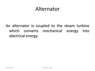 Alternator
An alternator is coupled to the steam turbine
which converts mechanical energy into
electrical energy.
07/02/2013 Barjinder Singh
 
