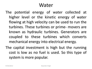 Water
The potential energy of water collected at
higher level or the kinetic energy of water
flowing at high velocity can be used to run the
turbines. These turbines or prime- movers are
known as hydraulic turbines. Generators are
coupled to these turbines which converts
mechanical energy into electrical energy.
The capital investment is high but the running
cost is low as no fuel is used. So this type of
system is more popular.
07/02/2013 Barjinder Singh
 