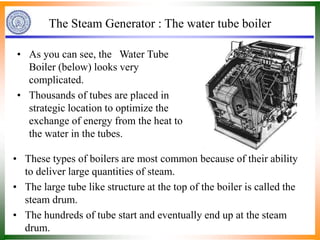The Steam Generator : The water tube boiler
• As you can see, the Water Tube
Boiler (below) looks very
complicated.
• Thousands of tubes are placed in
strategic location to optimize the
exchange of energy from the heat to
the water in the tubes.
• These types of boilers are most common because of their ability
to deliver large quantities of steam.
• The large tube like structure at the top of the boiler is called the
steam drum.
• The hundreds of tube start and eventually end up at the steam
drum.
 