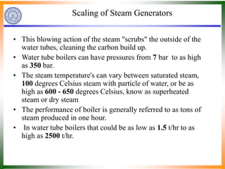 Scaling of Steam Generators
• This blowing action of the steam "scrubs" the outside of the
water tubes, cleaning the carbon build up.
• Water tube boilers can have pressures from 7 bar to as high
as 350 bar.
• The steam temperature's can vary between saturated steam,
100 degrees Celsius steam with particle of water, or be as
high as 600 - 650 degrees Celsius, know as superheated
steam or dry steam
• The performance of boiler is generally referred to as tons of
steam produced in one hour.
• In water tube boilers that could be as low as 1.5 t/hr to as
high as 2500 t/hr.
 