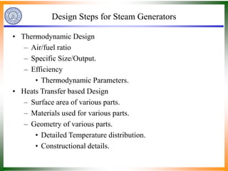 Design Steps for Steam Generators
• Thermodynamic Design
– Air/fuel ratio
– Specific Size/Output.
– Efficiency
• Thermodynamic Parameters.
• Heats Transfer based Design
– Surface area of various parts.
– Materials used for various parts.
– Geometry of various parts.
• Detailed Temperature distribution.
• Constructional details.
 