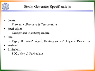 Steam Generator Specifications
• Steam
– Flow rate , Pressure & Temperature
• Feed Water
– Economizer inlet temperature
• Fuel
– Type, Ultimate Analysis, Heating value & Physical Properties
• Sorbent
• Emissions
– SO2 , Nox & Particulate
 