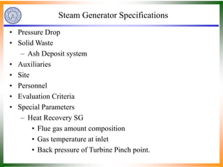 Steam Generator Specifications
• Pressure Drop
• Solid Waste
– Ash Deposit system
• Auxiliaries
• Site
• Personnel
• Evaluation Criteria
• Special Parameters
– Heat Recovery SG
• Flue gas amount composition
• Gas temperature at inlet
• Back pressure of Turbine Pinch point.
 