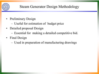 Steam Generator Design Methodology
• Preliminary Design
– Useful for estimation of budget price
• Detailed proposal Design
– Essential for making a detailed competitive bid.
• Final Design
– Used in preparation of manufacturing drawings
 