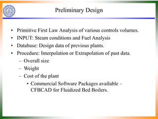Preliminary Design
• Primitive First Law Analysis of various controls volumes.
• INPUT: Steam conditions and Fuel Analysis
• Database: Design data of previous plants.
• Procedure: Interpolation or Extrapolation of past data.
– Overall size
– Weight
– Cost of the plant
• Commercial Software Packages available –
CFBCAD for Fluidized Bed Boilers.
 