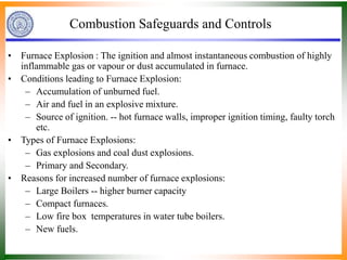 Combustion Safeguards and Controls
• Furnace Explosion : The ignition and almost instantaneous combustion of highly
inflammable gas or vapour or dust accumulated in furnace.
• Conditions leading to Furnace Explosion:
– Accumulation of unburned fuel.
– Air and fuel in an explosive mixture.
– Source of ignition. -- hot furnace walls, improper ignition timing, faulty torch
etc.
• Types of Furnace Explosions:
– Gas explosions and coal dust explosions.
– Primary and Secondary.
• Reasons for increased number of furnace explosions:
– Large Boilers -- higher burner capacity
– Compact furnaces.
– Low fire box temperatures in water tube boilers.
– New fuels.
 