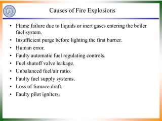 Causes of Fire Explosions
• Flame failure due to liquids or inert gases entering the boiler
fuel system.
• Insufficient purge before lighting the first burner.
• Human error.
• Faulty automatic fuel regulating controls.
• Fuel shutoff valve leakage.
• Unbalanced fuel/air ratio.
• Faulty fuel supply systems.
• Loss of furnace draft.
• Faulty pilot igniters.
 