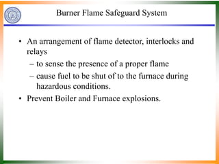Burner Flame Safeguard System
• An arrangement of flame detector, interlocks and
relays
– to sense the presence of a proper flame
– cause fuel to be shut of to the furnace during
hazardous conditions.
• Prevent Boiler and Furnace explosions.
 