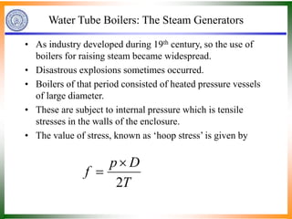 Water Tube Boilers: The Steam Generators
• As industry developed during 19th century, so the use of
boilers for raising steam became widespread.
• Disastrous explosions sometimes occurred.
• Boilers of that period consisted of heated pressure vessels
of large diameter.
• These are subject to internal pressure which is tensile
stresses in the walls of the enclosure.
• The value of stress, known as ‘hoop stress’ is given by
T
D
p
f
2


 