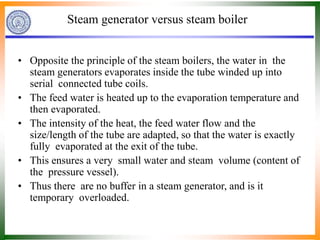 Steam generator versus steam boiler
• Opposite the principle of the steam boilers, the water in the
steam generators evaporates inside the tube winded up into
serial connected tube coils.
• The feed water is heated up to the evaporation temperature and
then evaporated.
• The intensity of the heat, the feed water flow and the
size/length of the tube are adapted, so that the water is exactly
fully evaporated at the exit of the tube.
• This ensures a very small water and steam volume (content of
the pressure vessel).
• Thus there are no buffer in a steam generator, and is it
temporary overloaded.
 