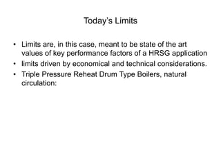 Today’s Limits
• Limits are, in this case, meant to be state of the art
values of key performance factors of a HRSG application
• limits driven by economical and technical considerations.
• Triple Pressure Reheat Drum Type Boilers, natural
circulation:
 