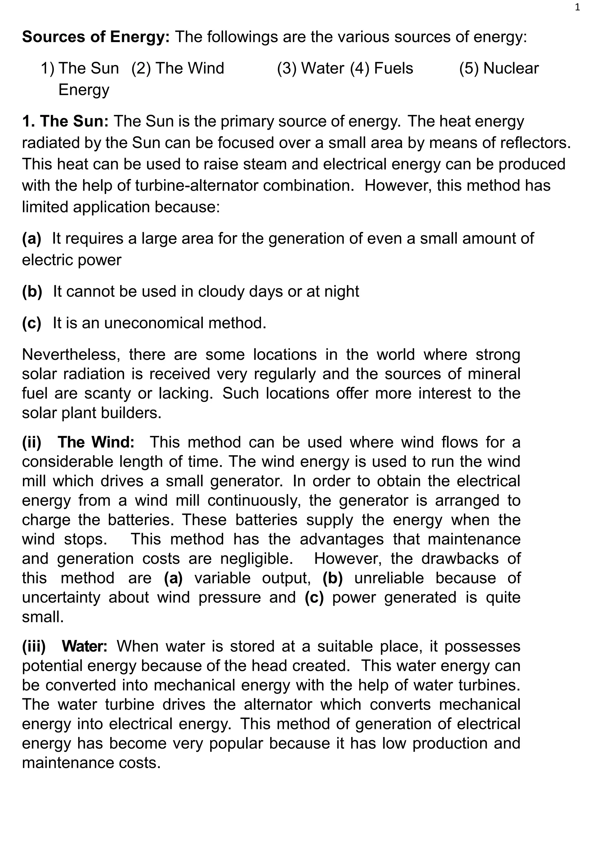 1
Sources of Energy: The followings are the various sources of energy:
1) The Sun (2) The Wind (3) Water (4) Fuels (5) Nuclear
Energy
1. The Sun: The Sun is the primary source of energy. The heat energy
radiated by the Sun can be focused over a small area by means of reflectors.
This heat can be used to raise steam and electrical energy can be produced
with the help of turbine-alternator combination. However, this method has
limited application because:
(a) It requires a large area for the generation of even a small amount of
electric power
(b) It cannot be used in cloudy days or at night
(c) It is an uneconomical method.
Nevertheless, there are some locations in the world where strong
solar radiation is received very regularly and the sources of mineral
fuel are scanty or lacking. Such locations offer more interest to the
solar plant builders.
(ii) The Wind: This method can be used where wind flows for a
considerable length of time. The wind energy is used to run the wind
mill which drives a small generator. In order to obtain the electrical
energy from a wind mill continuously, the generator is arranged to
charge the batteries. These batteries supply the energy when the
wind stops. This method has the advantages that maintenance
and generation costs are negligible. However, the drawbacks of
this method are (a) variable output, (b) unreliable because of
uncertainty about wind pressure and (c) power generated is quite
small.
(iii) Water: When water is stored at a suitable place, it possesses
potential energy because of the head created. This water energy can
be converted into mechanical energy with the help of water turbines.
The water turbine drives the alternator which converts mechanical
energy into electrical energy. This method of generation of electrical
energy has become very popular because it has low production and
maintenance costs.
 