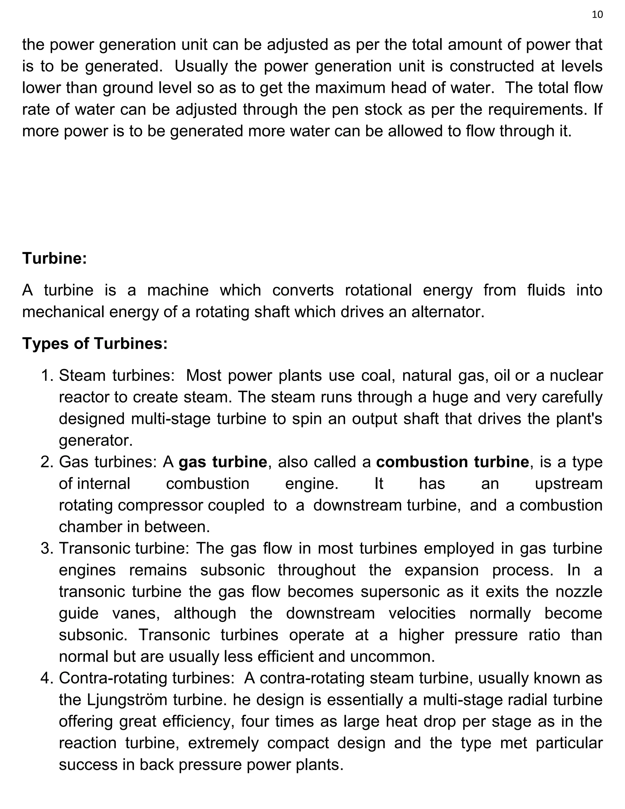 10
the power generation unit can be adjusted as per the total amount of power that
is to be generated. Usually the power generation unit is constructed at levels
lower than ground level so as to get the maximum head of water. The total flow
rate of water can be adjusted through the pen stock as per the requirements. If
more power is to be generated more water can be allowed to flow through it.
Turbine:
A turbine is a machine which converts rotational energy from fluids into
mechanical energy of a rotating shaft which drives an alternator.
Types of Turbines:
1. Steam turbines: Most power plants use coal, natural gas, oil or a nuclear
reactor to create steam. The steam runs through a huge and very carefully
designed multi-stage turbine to spin an output shaft that drives the plant's
generator.
2. Gas turbines: A gas turbine, also called a combustion turbine, is a type
of internal combustion engine. It has an upstream
rotating compressor coupled to a downstream turbine, and a combustion
chamber in between.
3. Transonic turbine: The gas flow in most turbines employed in gas turbine
engines remains subsonic throughout the expansion process. In a
transonic turbine the gas flow becomes supersonic as it exits the nozzle
guide vanes, although the downstream velocities normally become
subsonic. Transonic turbines operate at a higher pressure ratio than
normal but are usually less efficient and uncommon.
4. Contra-rotating turbines: A contra-rotating steam turbine, usually known as
the Ljungström turbine. he design is essentially a multi-stage radial turbine
offering great efficiency, four times as large heat drop per stage as in the
reaction turbine, extremely compact design and the type met particular
success in back pressure power plants.
 