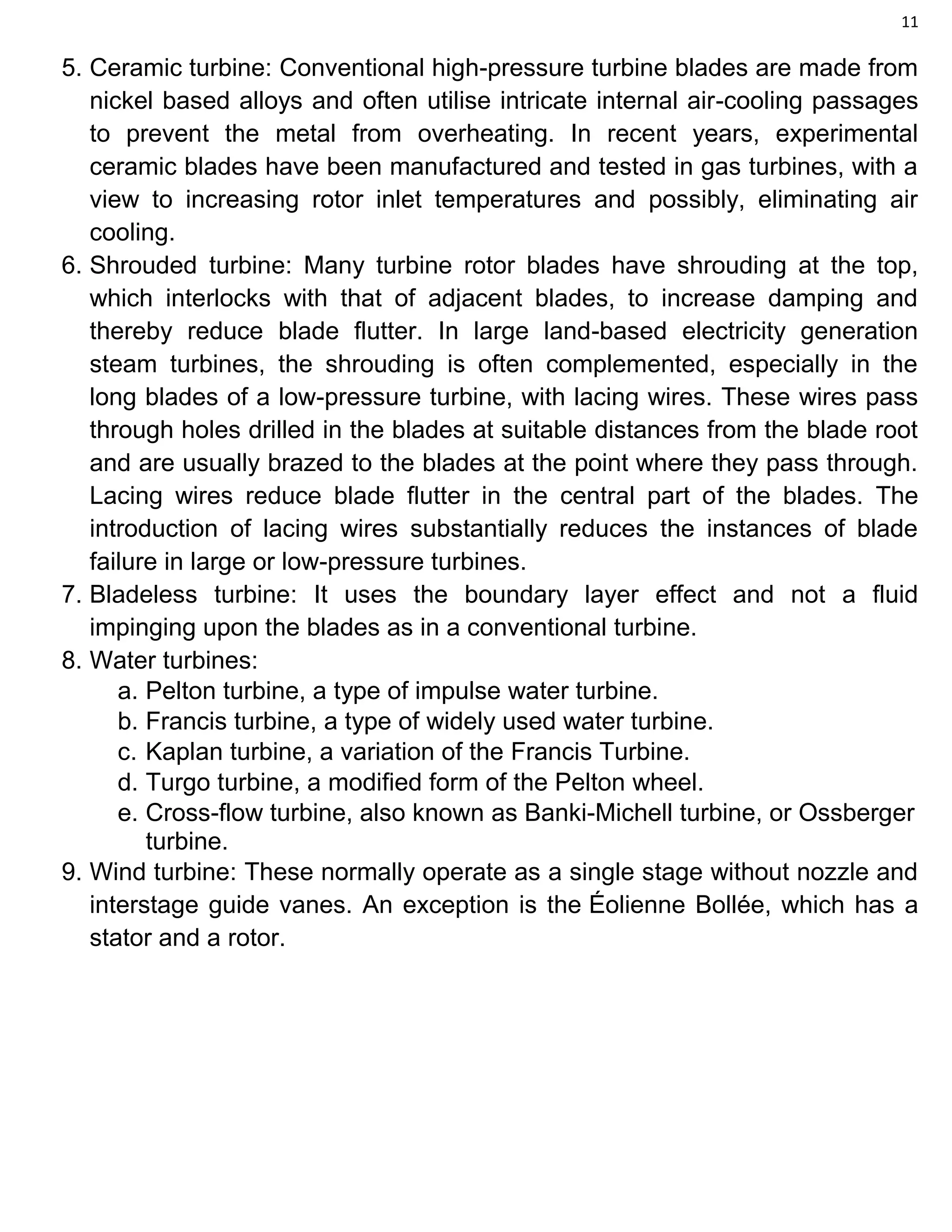 11
5. Ceramic turbine: Conventional high-pressure turbine blades are made from
nickel based alloys and often utilise intricate internal air-cooling passages
to prevent the metal from overheating. In recent years, experimental
ceramic blades have been manufactured and tested in gas turbines, with a
view to increasing rotor inlet temperatures and possibly, eliminating air
cooling.
6. Shrouded turbine: Many turbine rotor blades have shrouding at the top,
which interlocks with that of adjacent blades, to increase damping and
thereby reduce blade flutter. In large land-based electricity generation
steam turbines, the shrouding is often complemented, especially in the
long blades of a low-pressure turbine, with lacing wires. These wires pass
through holes drilled in the blades at suitable distances from the blade root
and are usually brazed to the blades at the point where they pass through.
Lacing wires reduce blade flutter in the central part of the blades. The
introduction of lacing wires substantially reduces the instances of blade
failure in large or low-pressure turbines.
7. Bladeless turbine: It uses the boundary layer effect and not a fluid
impinging upon the blades as in a conventional turbine.
8. Water turbines:
a. Pelton turbine, a type of impulse water turbine.
b. Francis turbine, a type of widely used water turbine.
c. Kaplan turbine, a variation of the Francis Turbine.
d. Turgo turbine, a modified form of the Pelton wheel.
e. Cross-flow turbine, also known as Banki-Michell turbine, or Ossberger
turbine.
9. Wind turbine: These normally operate as a single stage without nozzle and
interstage guide vanes. An exception is the Éolienne Bollée, which has a
stator and a rotor.
 