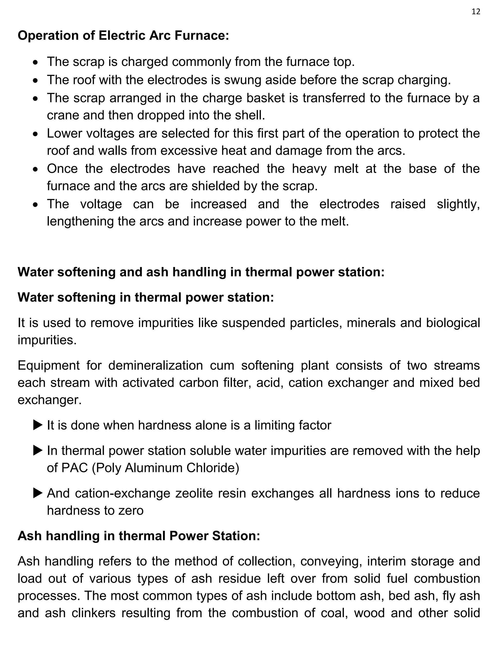 12
Operation of Electric Arc Furnace:
 The scrap is charged commonly from the furnace top.
 The roof with the electrodes is swung aside before the scrap charging.
 The scrap arranged in the charge basket is transferred to the furnace by a
crane and then dropped into the shell.
 Lower voltages are selected for this first part of the operation to protect the
roof and walls from excessive heat and damage from the arcs.
 Once the electrodes have reached the heavy melt at the base of the
furnace and the arcs are shielded by the scrap.
 The voltage can be increased and the electrodes raised slightly,
lengthening the arcs and increase power to the melt.
Water softening and ash handling in thermal power station:
Water softening in thermal power station:
It is used to remove impurities like suspended particles, minerals and biological
impurities.
Equipment for demineralization cum softening plant consists of two streams
each stream with activated carbon filter, acid, cation exchanger and mixed bed
exchanger.
 It is done when hardness alone is a limiting factor
 In thermal power station soluble water impurities are removed with the help
of PAC (Poly Aluminum Chloride)
 And cation-exchange zeolite resin exchanges all hardness ions to reduce
hardness to zero
Ash handling in thermal Power Station:
Ash handling refers to the method of collection, conveying, interim storage and
load out of various types of ash residue left over from solid fuel combustion
processes. The most common types of ash include bottom ash, bed ash, fly ash
and ash clinkers resulting from the combustion of coal, wood and other solid
 