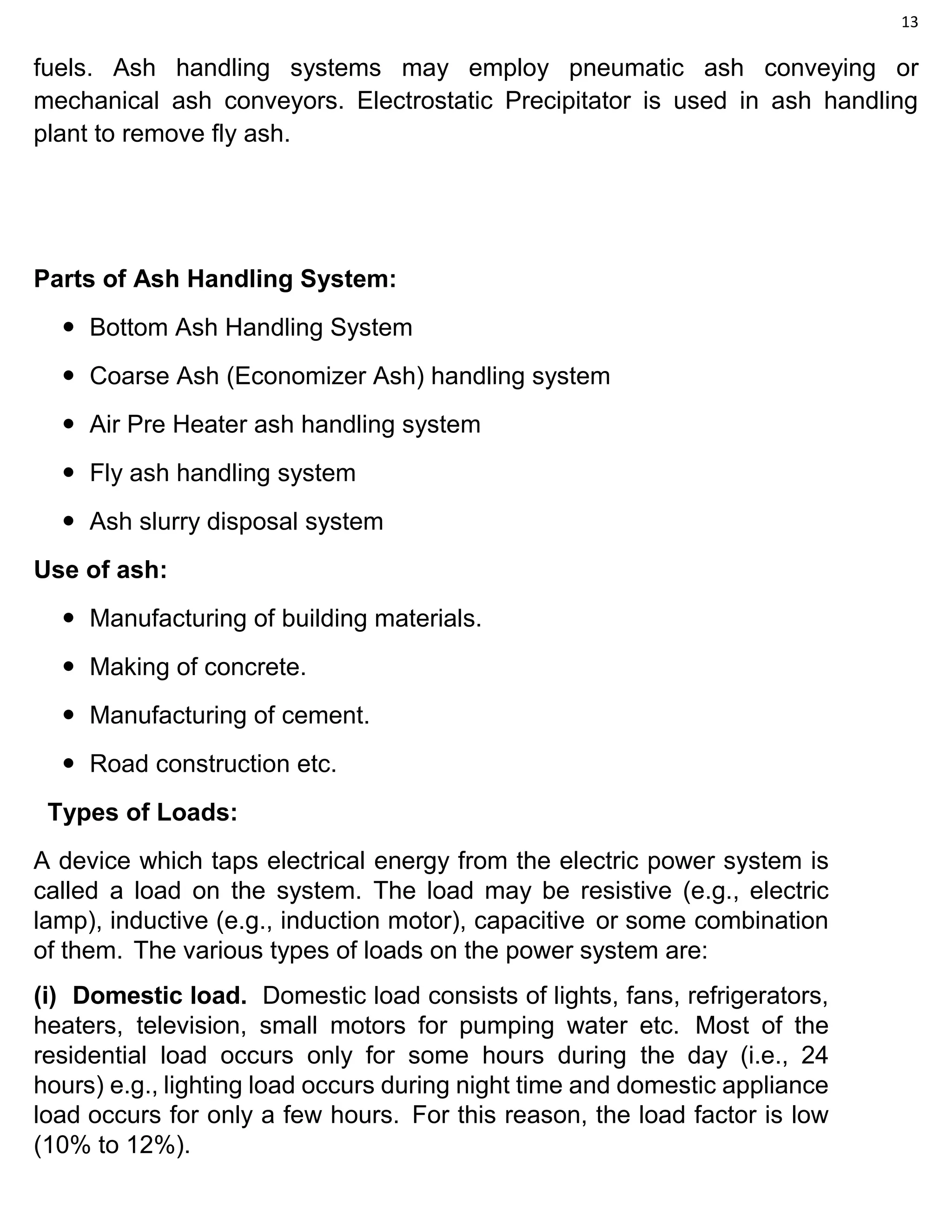 13
fuels. Ash handling systems may employ pneumatic ash conveying or
mechanical ash conveyors. Electrostatic Precipitator is used in ash handling
plant to remove fly ash.
Parts of Ash Handling System:
 Bottom Ash Handling System
 Coarse Ash (Economizer Ash) handling system
 Air Pre Heater ash handling system
 Fly ash handling system
 Ash slurry disposal system
Use of ash:
 Manufacturing of building materials.
 Making of concrete.
 Manufacturing of cement.
 Road construction etc.
Types of Loads:
A device which taps electrical energy from the electric power system is
called a load on the system. The load may be resistive (e.g., electric
lamp), inductive (e.g., induction motor), capacitive or some combination
of them. The various types of loads on the power system are:
(i) Domestic load. Domestic load consists of lights, fans, refrigerators,
heaters, television, small motors for pumping water etc. Most of the
residential load occurs only for some hours during the day (i.e., 24
hours) e.g., lighting load occurs during night time and domestic appliance
load occurs for only a few hours. For this reason, the load factor is low
(10% to 12%).
 
