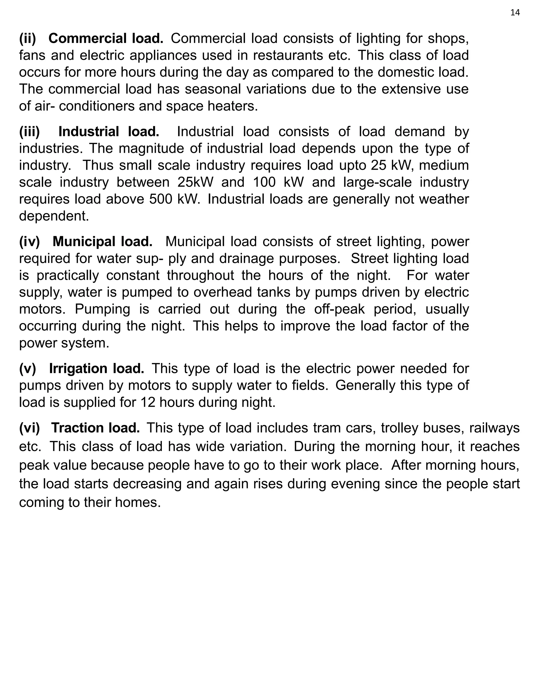 14
(ii) Commercial load. Commercial load consists of lighting for shops,
fans and electric appliances used in restaurants etc. This class of load
occurs for more hours during the day as compared to the domestic load.
The commercial load has seasonal variations due to the extensive use
of air- conditioners and space heaters.
(iii) Industrial load. Industrial load consists of load demand by
industries. The magnitude of industrial load depends upon the type of
industry. Thus small scale industry requires load upto 25 kW, medium
scale industry between 25kW and 100 kW and large-scale industry
requires load above 500 kW. Industrial loads are generally not weather
dependent.
(iv) Municipal load. Municipal load consists of street lighting, power
required for water sup- ply and drainage purposes. Street lighting load
is practically constant throughout the hours of the night. For water
supply, water is pumped to overhead tanks by pumps driven by electric
motors. Pumping is carried out during the off-peak period, usually
occurring during the night. This helps to improve the load factor of the
power system.
(v) Irrigation load. This type of load is the electric power needed for
pumps driven by motors to supply water to fields. Generally this type of
load is supplied for 12 hours during night.
(vi) Traction load. This type of load includes tram cars, trolley buses, railways
etc. This class of load has wide variation. During the morning hour, it reaches
peak value because people have to go to their work place. After morning hours,
the load starts decreasing and again rises during evening since the people start
coming to their homes.
 